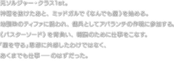 元ソルジャー・クラス1st。神羅を抜けたあと、ミッドガルで《なんでも屋》を始める。幼馴染のティファに誘われ、傭兵としてアバランチの作戦に参加する。《バスターソード》を背負い、報酬のために仕事をこなす。「星を守る」思想に共感したわけではなく、あくまでも仕事―のはずだった。