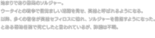 始まりであり最高のソルジャー。ウータイとの戦争で目覚ましい活躍を見せ、英雄と呼ばれるようになる。以降、多くの若者が英雄セフィロスに憧れ、ソルジャーを目指すようになった。とある極秘任務で死亡したと言われているが、詳細は不明。