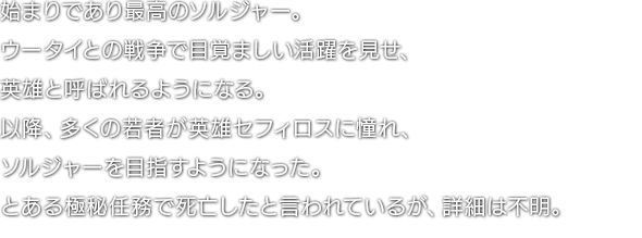 始まりであり最高のソルジャー。ウータイとの戦争で目覚ましい活躍を見せ、英雄と呼ばれるようになる。以降、多くの若者が英雄セフィロスに憧れ、ソルジャーを目指すようになった。とある極秘任務で死亡したと言われているが、詳細は不明。