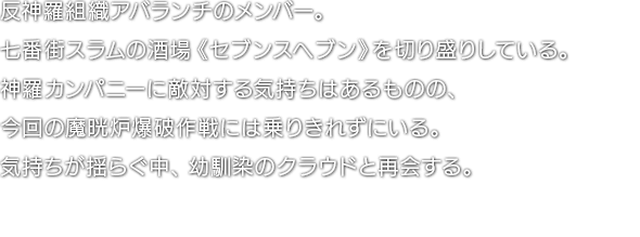 反神羅組織アバランチのメンバー。七番街スラムの酒場《セブンスヘブン》を切り盛りしている。神羅カンパニーに敵対する気持ちはあるものの、今回の魔晄炉爆破作戦には乗りきれずにいる。気持ちが揺らぐ中、幼馴染のクラウドと再会する。