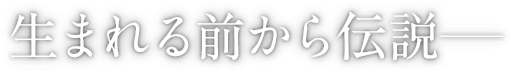 生まれる前から伝説―