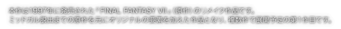 本作は1997年に発売された『FINAL FANTASY VII』（原作）のリメイク作品です。ミッドガル脱出までの原作を元にオリジナルの要素を加えた作品となり、複数作で展開予定の第１作目です。