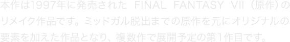 本作は1997年に発売された『FINAL FANTASY VII』（原作）のリメイク作品です。ミッドガル脱出までの原作を元にオリジナルの要素を加えた作品となり、複数作で展開予定の第１作目です。