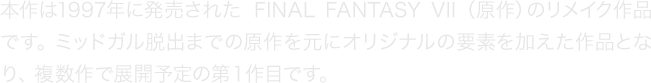 本作は1997年に発売された『FINAL FANTASY VII』（原作）のリメイク作品です。ミッドガル脱出までの原作を元にオリジナルの要素を加えた作品となり、複数作で展開予定の第１作目です。