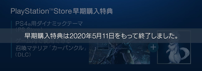 早期購入特典は2020年5月11日をもって終了しました。【PlayStation™Store早期購入特典】PS4®用ダイナミックテーマ（PS Store）＋ゲーム内で使用できる召喚マテリア「カーバンクル」（DLC）