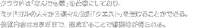 クラウドは「なんでも屋」を仕事にしており、ミッドガルの人々から様々な依頼「クエスト」を受けることができる。依頼内容はさまざまで、達成することで報酬等が得られる。