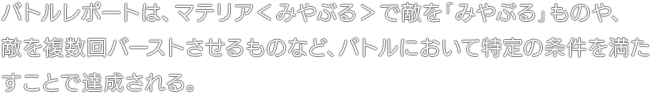 バトルレポートは、マテリア＜みやぶる＞で敵を「みやぶる」ものや、敵を複数回バーストさせるものなど、バトルにおいて特定の条件を満たすことで達成される。