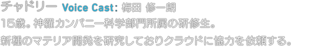 チャドリー Voice Cast: 梅田 修一朗　15歳。神羅カンパニー科学部門所属の研修生。新種のマテリア開発を研究しておりクラウドに協力を依頼する。