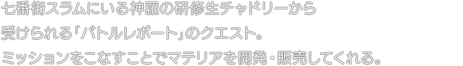 七番街スラムにいる神羅の研修生チャドリーから受けられる「バトルレポート」のクエスト。ミッションをこなすことでマテリアを開発・販売してくれる。