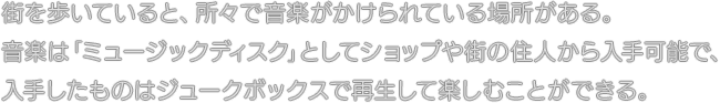 街を歩いていると、所々で音楽がかけられている場所がある。音楽は「ミュージックディスク」としてショップや街の住人から入手可能で、入手したものはジュークボックスで再生して楽しむことができる。