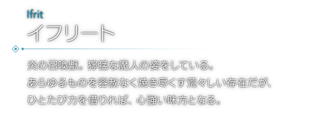 炎の召喚獣。獰猛な魔人の姿をしている。あらゆるものを容赦なく焼き尽くす荒々しい存在だが、ひとたび力を借りれば、心強い味方となる。