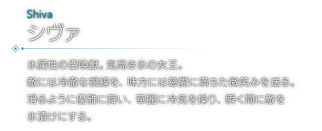 氷属性の召喚獣。気高き氷の女王。敵には冷徹な視線を、味方には慈愛に満ちた微笑みを送る。滑るように優雅に舞い、華麗に冷気を操り、瞬く間に敵を氷漬けにする。