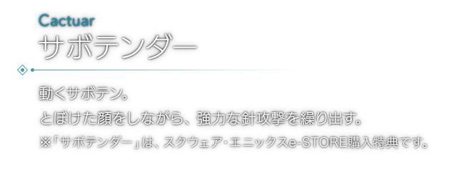 動くサボテン。とぼけた顔をしながら、強力な針攻撃を繰り出す。※「サボテンダー」は、スクウェア・エニックスe-STORE購入特典です。