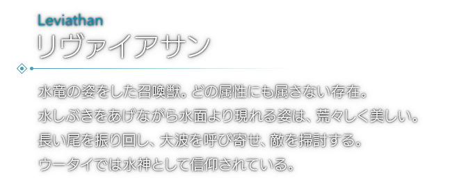 水竜の姿をした召喚獣。どの属性にも属さない存在。水しぶきをあげながら水面より現れる姿は、荒々しく美しい。長い尾を振り回し、大波を呼び寄せ、敵を掃討する。ウータイでは水神として信仰されている。