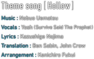 Theme song [Hollow]　Music : Nobuo Uematsu / Vocals : Yosh (Survive Said The Prophet) / Lyrics : Kazushige Nojima / Translation : Ben Sabin, John Crow / Arrangement : Kenichiro Fukui