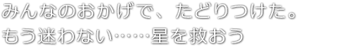 みんなのおかげで、たどりつけた。もう迷わない……星を救おう