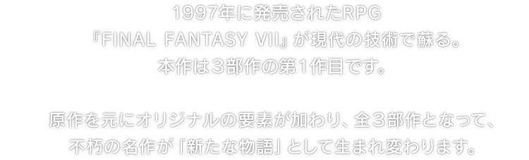 1997年に発売されたRPG『FINAL FANTASY VII』が現代の技術で蘇る。本作は３部作の第１作目です。　原作を元にオリジナルの要素が加わり、全３部作となって、不朽の名作が「新たな物語」として生まれ変わります。