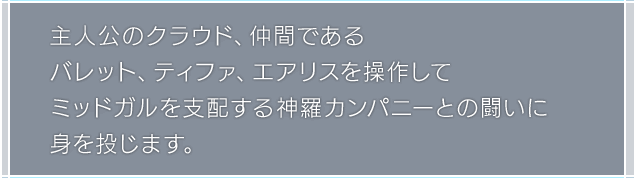主人公のクラウド、仲間であるバレット、ティファ、エアリスを操作してミッドガルを支配する神羅カンパニーとの闘いに身を投じます。