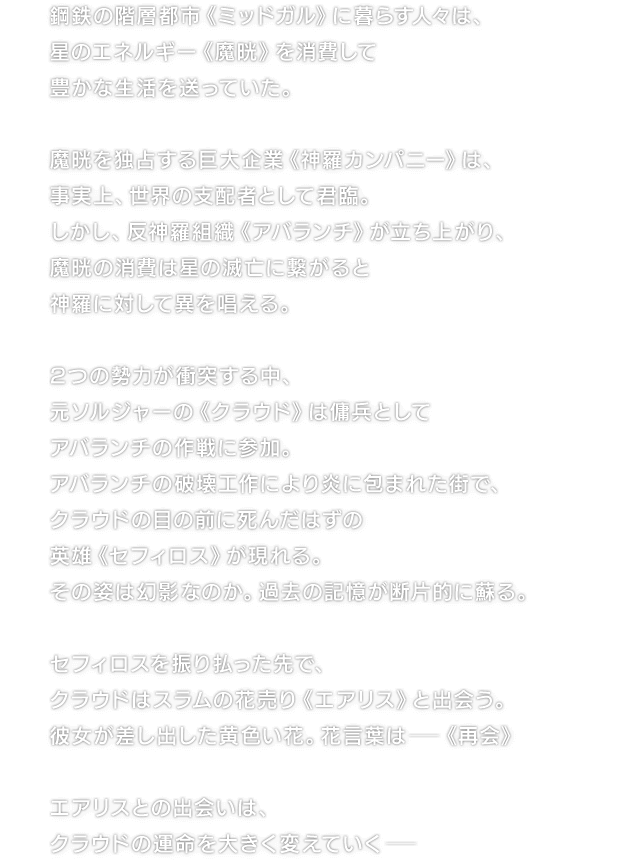 鋼鉄の階層都市《ミッドガル》に暮らす人々は、星のエネルギー《魔晄》を消費して豊かな生活を送っていた。　魔晄を独占する巨大企業《神羅カンパニー》は、事実上、世界の支配者として君臨。しかし、反神羅組織《アバランチ》が立ち上がり、魔晄の消費は星の滅亡に繋がると神羅に対して異を唱える。　2つの勢力が衝突する中、元ソルジャーの《クラウド》は傭兵としてアバランチの作戦に参加。アバランチの破壊工作により炎に包まれた街で、クラウドの目の前に死んだはずの英雄《セフィロス》が現れる。その姿は幻影なのか。過去の記憶が断片的に蘇る。　セフィロスを振り払った先で、クラウドはスラムの花売り《エアリス》と出会う。彼女が差し出した黄色い花。花言葉は─《再会》　エアリスとの出会いは、クラウドの運命を大きく変えていく─