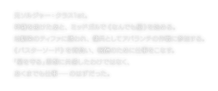 元ソルジャー・クラス1st。神羅を抜けたあと、ミッドガルで《なんでも屋》を始める。幼馴染のティファに誘われ、傭兵としてアバランチの作戦に参加する。《バスターソード》を背負い、報酬のために仕事をこなす。「星を守る」思想に共感したわけではなく、あくまでも仕事―のはずだった。