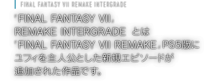 [FINAL FANTASY VII REMAKE INTERGRADE] 『 FINAL FANTASY VII REMAKE INTERGRADE』とは『FINAL FANTASY VII REMAKE』PS5版にユフィを主人公とした新規エピソードが追加された作品です。