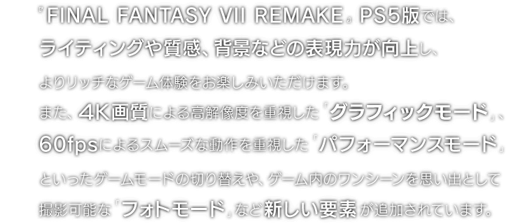 『FINAL FANTASY VII REMAKE』PS5版では、ライティングや質感、背景などの表現力が向上し、よりリッチなゲーム体験をお楽しみいただけます。また、4K画質による高解像度を重視した「グラフィックモード」、60fpsによるスムーズな動作を重視した「パフォーマンスモード」といったゲームモードの切り替えや、ゲーム内のワンシーンを思い出として撮影可能な「フォトモード」など新しい要素が追加されています。