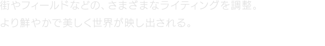 街やフィールドなどの、さまざまなライティングを調整。より鮮やかで美しく世界が映し出される。