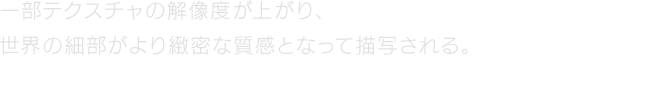 一部テクスチャの解像度が上がり、世界の細部がより緻密な質感となって描写される。