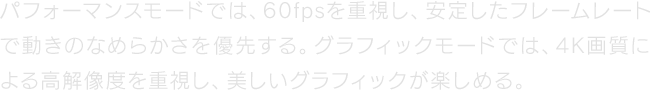 パフォーマンスモードでは、60fpsを重視し、安定したフレームレートで動きのなめらかさを優先する。グラフィックモードでは、4K画質による高解像度を重視し、美しいグラフィックが楽しめる。