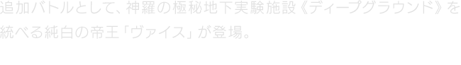 追加バトルとして、神羅の極秘地下実験施設《ディープグラウンド》を統べる純白の帝王「ヴァイス」が登場。