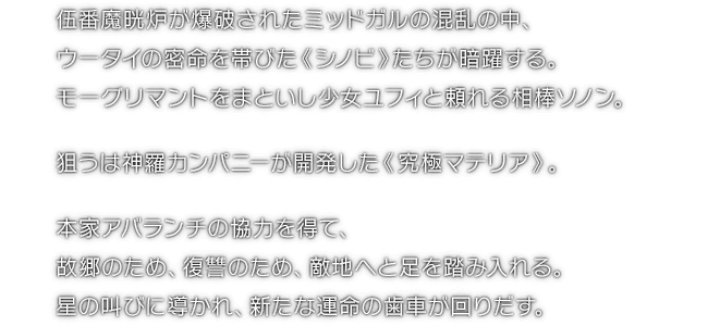 伍番魔晄炉が爆破されたミッドガルの混乱の中、ウータイの密命を帯びた《シノビ》たちが暗躍する。モーグリマントをまといし少女ユフィと頼れる相棒ソノン。狙うは神羅カンパニーが開発した《究極マテリア》。本家アバランチの協力を得て、故郷のため、復讐のため、敵地へと足を踏み入れる。星の叫びに導かれ、新たな運命の歯車が回りだす。