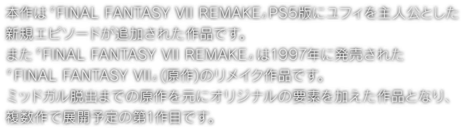 本作は『FINAL FANTASY VII REMAKE』PS5版にユフィを主人公とした新規エピソードが追加された作品です。また『FINAL FANTASY VII REMAKE』は1997年に発売された『FINAL FANTASY VII』(原作)のリメイク作品です。ミッドガル脱出までの原作を元にオリジナルの要素を加えた作品となり、複数作で展開予定の第1作目です。