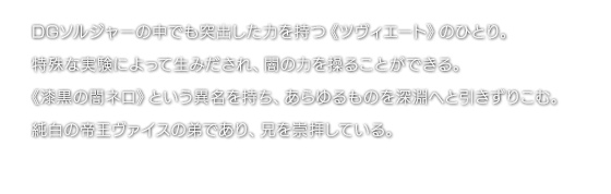 DGソルジャーの中でも突出した力を持つ《ツヴィエート》のひとり。特殊な実験によって生みだされ、闇の力を操ることができる。《漆黒の闇ネロ》という異名を持ち、あらゆるものを深淵へと引きずりこむ。純白の帝王ヴァイスの弟であり、兄を崇拝している。