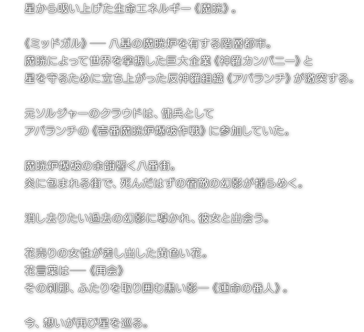星から吸い上げた生命エネルギー《魔晄》。 《ミッドガル》―八基の魔晄炉を有する階層都市。魔晄によって世界を掌握した巨大企業《神羅カンパニー》と星を守るために立ち上がった反神羅組織《アバランチ》が激突する。 元ソルジャーのクラウドは、傭兵としてアバランチの《壱番魔晄炉爆破作戦》に参加していた。 魔晄炉爆破の余韻響く八番街。炎に包まれる街で、死んだはずの宿敵の幻影が揺らめく。 消し去りたい過去の幻影に導かれ、彼女と出会う。 花売りの女性が差し出した黄色い花。花言葉は―《再会》 その刹那、ふたりを取り囲む黒い影―《運命の番人》。 今、想いが再び星を巡る。