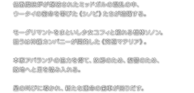 伍番魔晄炉が爆破されたミッドガルの混乱の中、ウータイの密命を帯びた《シノビ》たちが暗躍する。 モーグリマントをまといし少女ユフィと頼れる相棒ソノン。狙うは神羅カンパニーが開発した《究極マテリア》。 本家アバランチの協力を得て、故郷のため、復讐のため、敵地へと足を踏み入れる。 星の叫びに導かれ、新たな運命の歯車が回りだす。