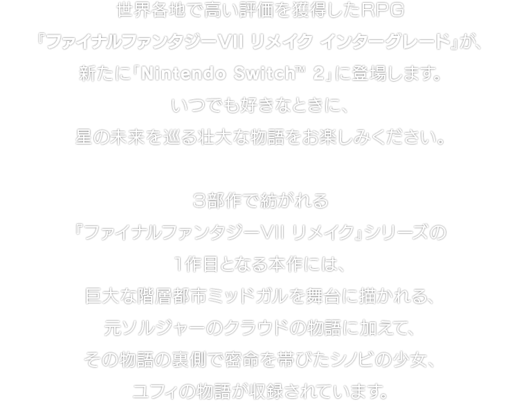 世界各地で高い評価を獲得したRPG『ファイナルファンタジーVII リメイク インターグレード』が、新たに「Nintendo Switch™ 2」に登場します。いつでも好きなときに、星の未来を巡る壮大な物語をお楽しみください。 ３部作で紡がれる『ファイナルファンタジーVII リメイク』シリーズの１作目となる本作には、巨大な階層都市ミッドガルを舞台に描かれる、元ソルジャーのクラウドの物語に加えて、その物語の裏側で密命を帯びたシノビの少女、ユフィの物語が収録されています。