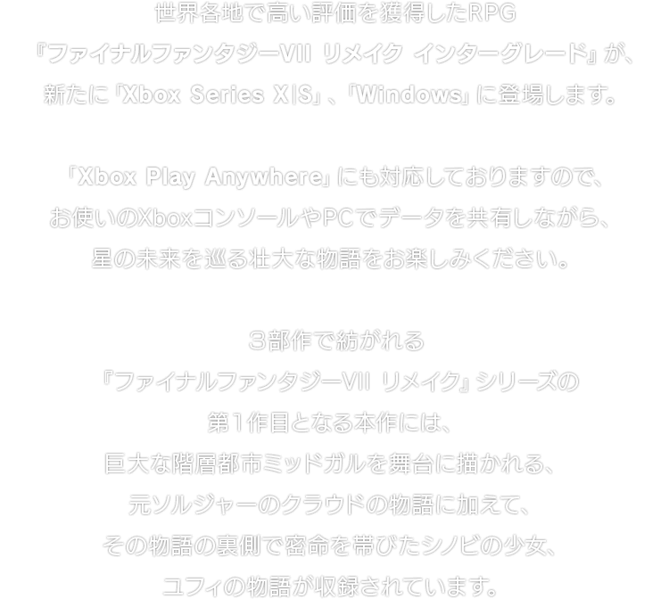 世界各地で高い評価を獲得したRPG『ファイナルファンタジーVII リメイク インターグレード』が、新たに「Xbox Series X｜S」、「Windows」に登場します。「Xbox Play Anywhere」にも対応しておりますので、お使いのXboxコンソールやPCでデータを共有しながら、星の未来を巡る壮大な物語をお楽しみください。３部作で紡がれる『ファイナルファンタジーVII リメイク』シリーズの第１作目となる本作には、巨大な階層都市ミッドガルを舞台に描かれる、元ソルジャーのクラウドの物語に加えて、その物語の裏側で密命を帯びたシノビの少女、ユフィの物語が収録されています。