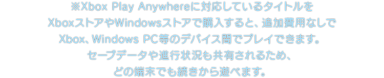 ※Xbox Play Anywhereに対応しているタイトルをXboxストアやWindowsストアで購入すると、追加費用なしでXbox、Windows PC等のデバイス間でプレイできます。セーブデータや進行状況も共有されるため、どの端末でも続きから遊べます。