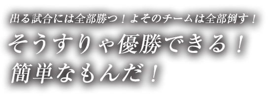 出る試合には全部勝つ！よそのチームは全部倒す！そうすりゃ優勝できる！簡単なもんだ！