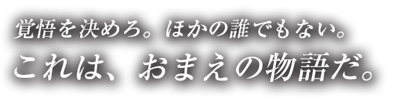 覚悟を決めろ。ほかの誰でもない。これは、おまえの物語だ。