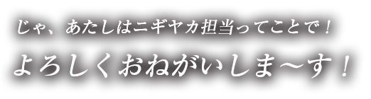 じゃ、あたしはニギヤカ担当ってことで！よろしくおねがいしま～す！