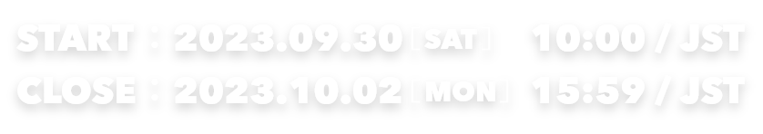 START：2023.09.30[SAT] 10:00/JST　CLOSE：2023.10.02[MON] 15:59/JST