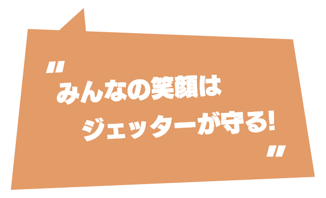 みんなの笑顔はジェッターが守る！