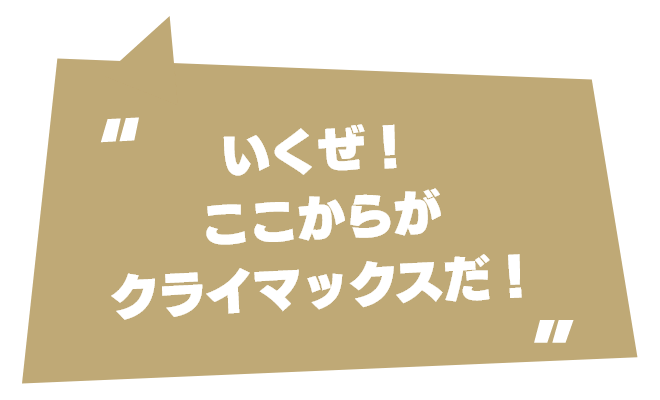 いくぜ！　ここからがクライマックスだ！