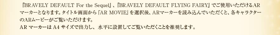 『BRAVELY DEFAULT For the Sequel』、『BRAVELY DEFAULT FLYING FAIRY』でご使用いただけるARマーカーとなります。タイトル画面から「AR MOVIE」を選択後、ARマーカーを読み込んでいただくと、各キャラクターのARムービーがご覧いただけます。ARマーカーはA4サイズで出力し、床やベッドに水平に設置してご覧いただくことを推奨します。