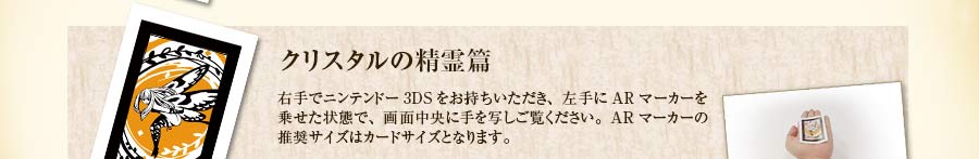 クリスタルの精霊篇｜右手でニンテンドー3DSをお持ちいただき、左手にARマーカーを乗せた状態で、画面中央に手を写しご覧ください。ARマーカーの推奨サイズはカードサイズとなります。