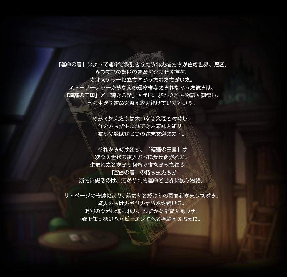 『運命の書』によって運命と役割を与えられた者たちが住む世界、想区。かつてこの想区の運命を歪ませる存在、カオステラーに立ち向かった者たちがいた。ストーリーテラーからなんの運命も与えられなかった彼らは、『箱庭の王国』と『導きの栞』を手に、狂わされた物語を調律し、己の生きる運命を探す旅を続けていたという。やがて旅人たちは大いなる災厄と対峙し、自分たちが生まれてきた意味を知り、彼らの旅はひとつの結末を迎えた…。それから時は経ち、『箱庭の王国』は次なる世代の旅人たちに受け継がれた。生まれたときから何者でもなかった彼ら――『空白の書』の持ち主たちが新たに綴るのは、定められた運命と世界に抗う物語。リ・ページの奇跡により、始まりと終わりの頁を行き来しながら、旅人たちはただひたすら歩き続ける。混沌のなかに埋もれた、わずかな希望を見つけ、誰も知らないハッピーエンドへと再編するために。