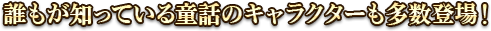 誰もが知っている童話のキャラクターも多数登場！