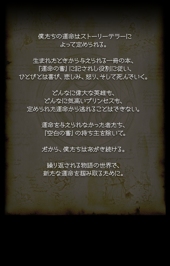僕たちの運命はストーリーテラーによって定められる。生まれたときから与えられる一冊の本、『運命の書』に記されし役割に従い、ひとびとは喜び、悲しみ、怒り、そして死んでいく。どんなに偉大な英雄も、どんなに気高いプリンセスも、定められた運命から逃れることはできない。運命を与えられなかった者たち、『空白の書』の持ち主を除いて。だから、僕たちはあがき続ける。繰り返される物語の世界で、新たな運命を掴み取るために。絶望の結末を幾たびも乗り越えて、新たな未来へたどり着くために…。
