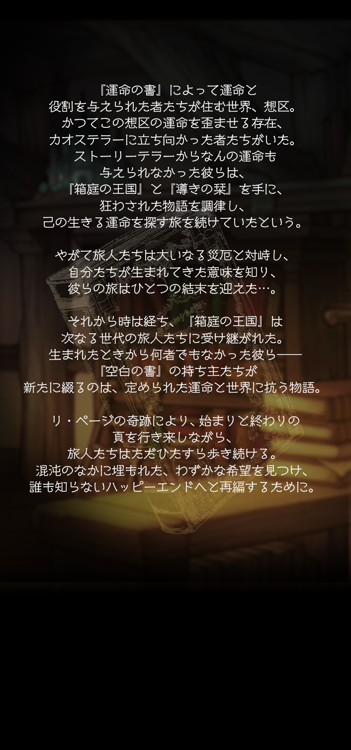 『運命の書』によって運命と役割を与えられた者たちが住む世界、想区。かつてこの想区の運命を歪ませる存在、カオステラーに立ち向かった者たちがいた。ストーリーテラーからなんの運命も与えられなかった彼らは、『箱庭の王国』と『導きの栞』を手に、狂わされた物語を調律し、己の生きる運命を探す旅を続けていたという。やがて旅人たちは大いなる災厄と対峙し、自分たちが生まれてきた意味を知り、彼らの旅はひとつの結末を迎えた…。それから時は経ち、『箱庭の王国』は次なる世代の旅人たちに受け継がれた。生まれたときから何者でもなかった彼ら――『空白の書』の持ち主たちが新たに綴るのは、定められた運命と世界に抗う物語。リ・ページの奇跡により、始まりと終わりの頁を行き来しながら、旅人たちはただひたすら歩き続ける。混沌のなかに埋もれた、わずかな希望を見つけ、誰も知らないハッピーエンドへと再編するために。